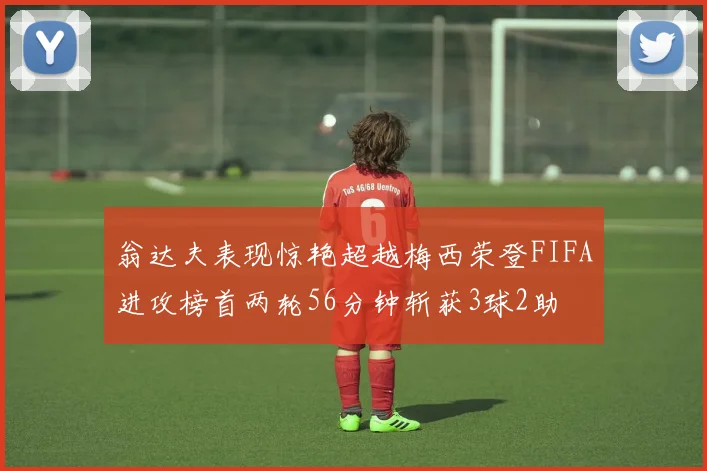 翁达夫表现惊艳超越梅西荣登FIFA进攻榜首两轮56分钟斩获3球2助