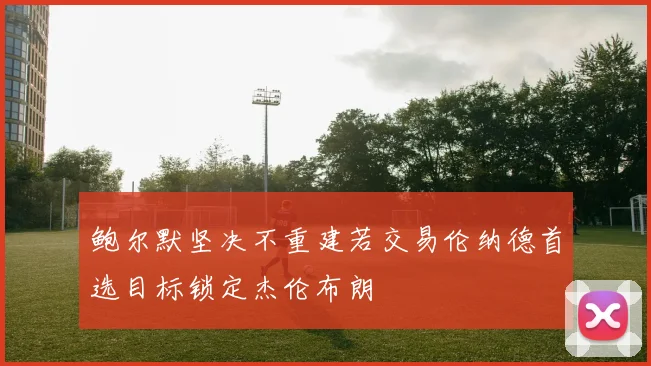 鲍尔默坚决不重建若交易伦纳德首选目标锁定杰伦布朗