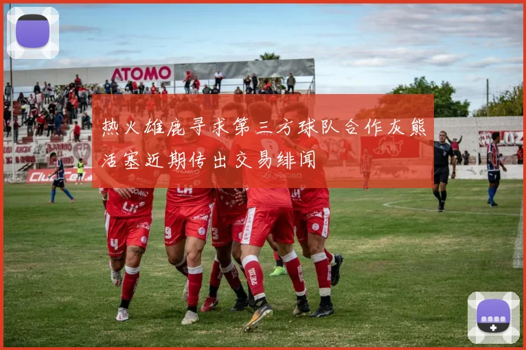 热火雄鹿寻求第三方球队合作灰熊活塞近期传出交易绯闻