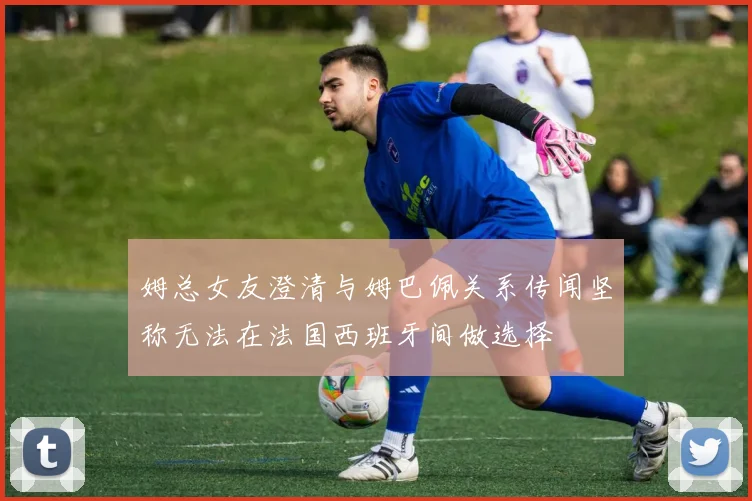 姆总女友澄清与姆巴佩关系传闻坚称无法在法国西班牙间做选择