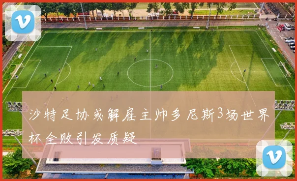 沙特足协或解雇主帅多尼斯3场世界杯全败引发质疑