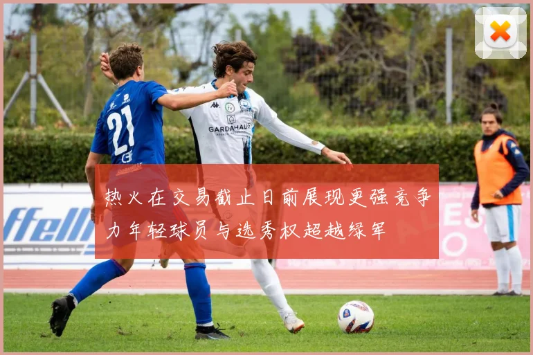 热火在交易截止日前展现更强竞争力年轻球员与选秀权超越绿军