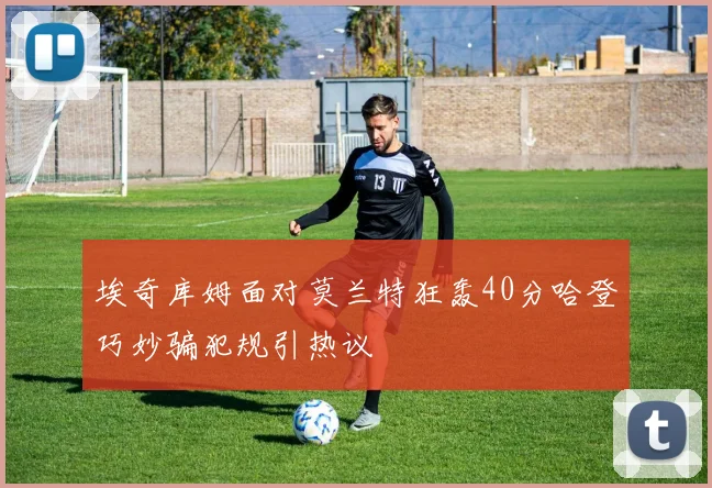 埃奇库姆面对莫兰特狂轰40分哈登巧妙骗犯规引热议
