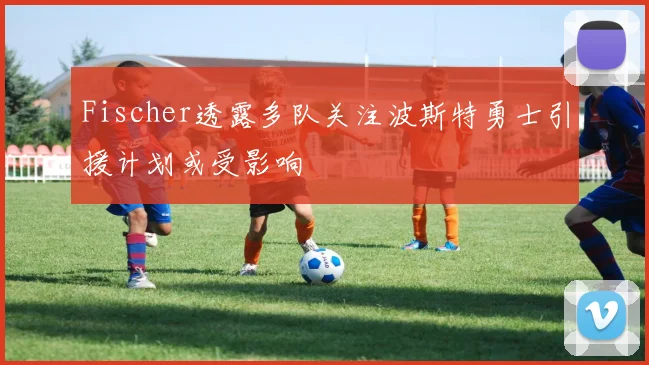 Fischer透露多队关注波斯特勇士引援计划或受影响