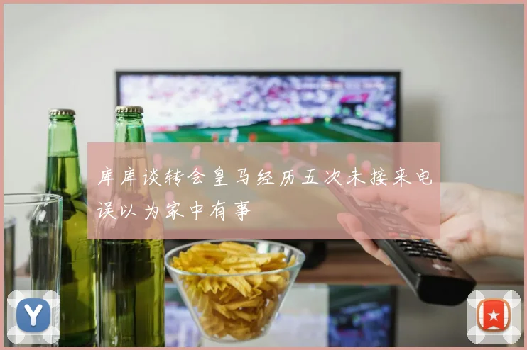 库库谈转会皇马经历五次未接来电误以为家中有事