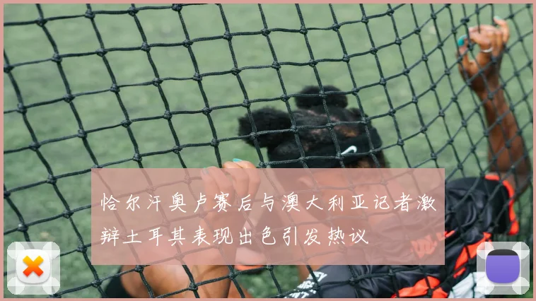恰尔汗奥卢赛后与澳大利亚记者激辩土耳其表现出色引发热议