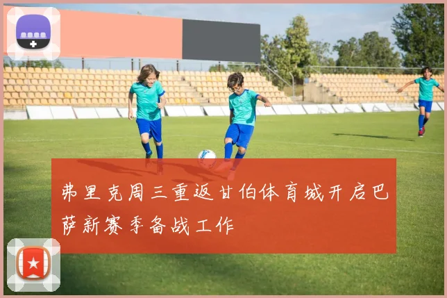 弗里克周三重返甘伯体育城开启巴萨新赛季备战工作