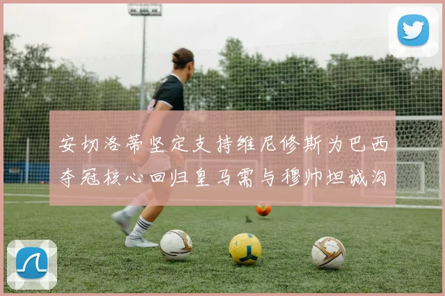 安切洛蒂坚定支持维尼修斯为巴西夺冠核心回归皇马需与穆帅坦诚沟通
