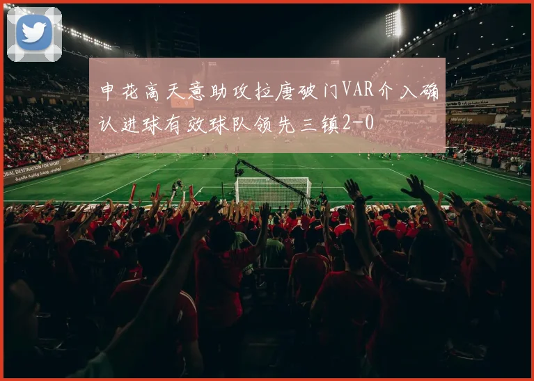 申花高天意助攻拉唐破门VAR介入确认进球有效球队领先三镇2-0