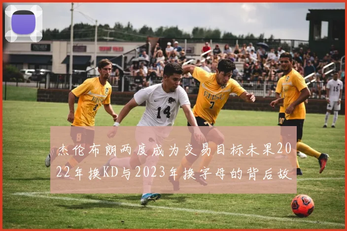 杰伦布朗两度成为交易目标未果2022年换KD与2023年换字母的背后故事