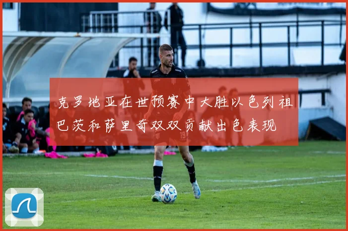 克罗地亚在世预赛中大胜以色列祖巴茨和萨里奇双双贡献出色表现